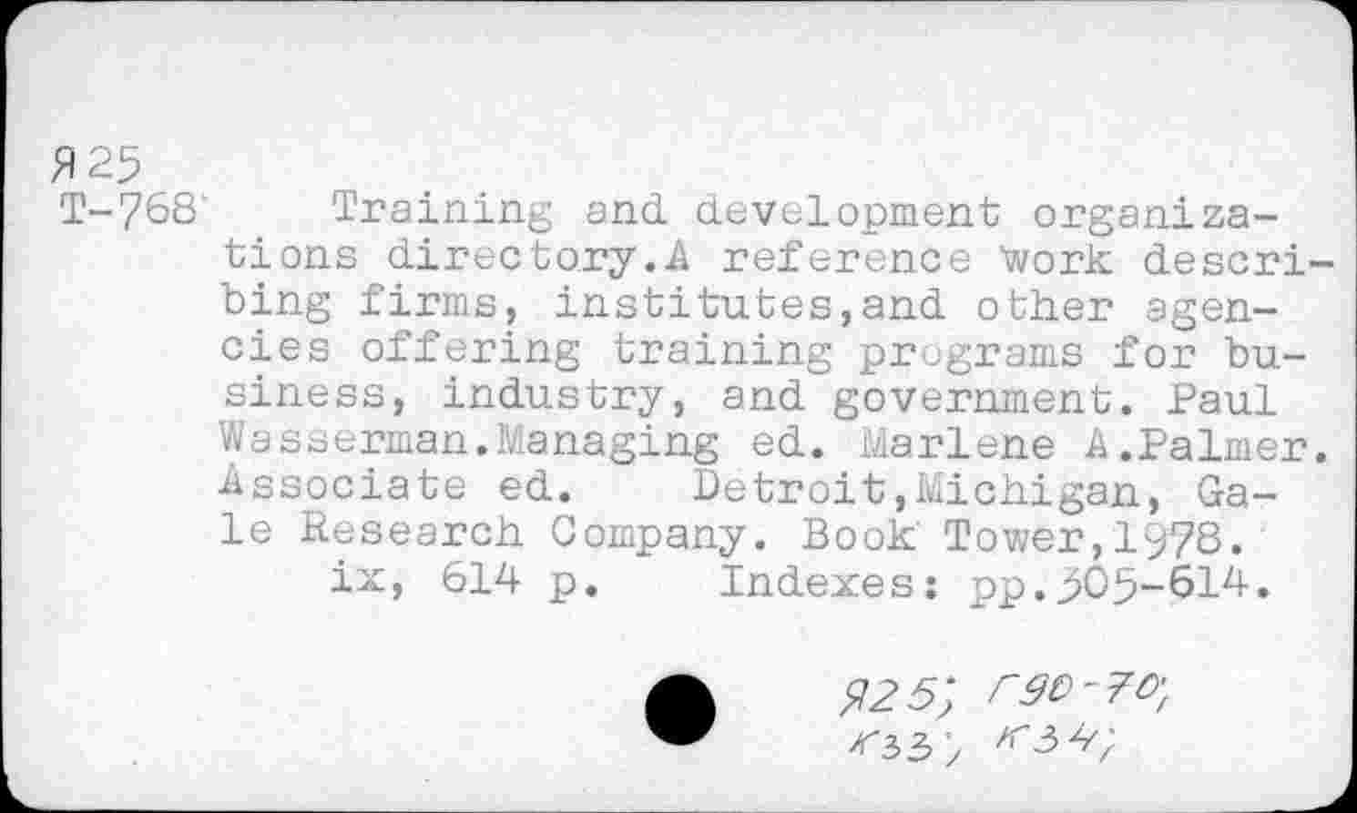 ﻿£25
T-?68‘ Training and development organizations directory.A reference Work describing firms? institutes,and other agencies offering training programs for business, industry, and government. Paul Wasserman.Managing ed. Marlene A.Palmer. Associate ed. Detroit,Michigan, Gale Research Company. Book Tower,1978.
ix, 614 p. Indexes: pp.>05-614.
225; rgo-7o-f